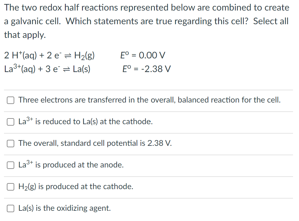 The two redox half reactions represented below are combined to create
a galvanic cell. Which statements are true regarding this cell? Select all
that apply.
2 H+ (aq) + 2 e= H₂(g)
Eº = 0.00 V
La³+ (aq) + 3 e La(s)
Eº = -2.38 V
Three electrons are transferred in the overall, balanced reaction for the cell.
La³+
is reduced to La(s) at the cathode.
The overall, standard cell potential is 2.38 V.
La³+ is produced at the anode.
H₂(g) is produced at the cathode.
La(s) is the oxidizing agent.