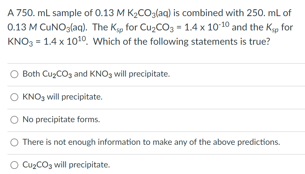 A 750. mL sample of 0.13 M K₂CO3(aq) is combined with 250. mL of
0.13 M CUNO3(aq). The Ksp for Cu₂CO3 = 1.4 x 10-10 and the Ksp for
KNO3 = 1.4 x 10¹0. Which of the following statements is true?
Both Cu₂CO3 and KNO3 will precipitate.
KNO3 will precipitate.
No precipitate forms.
There is not enough information to make any of the above predictions.
Cu₂CO3 will precipitate.