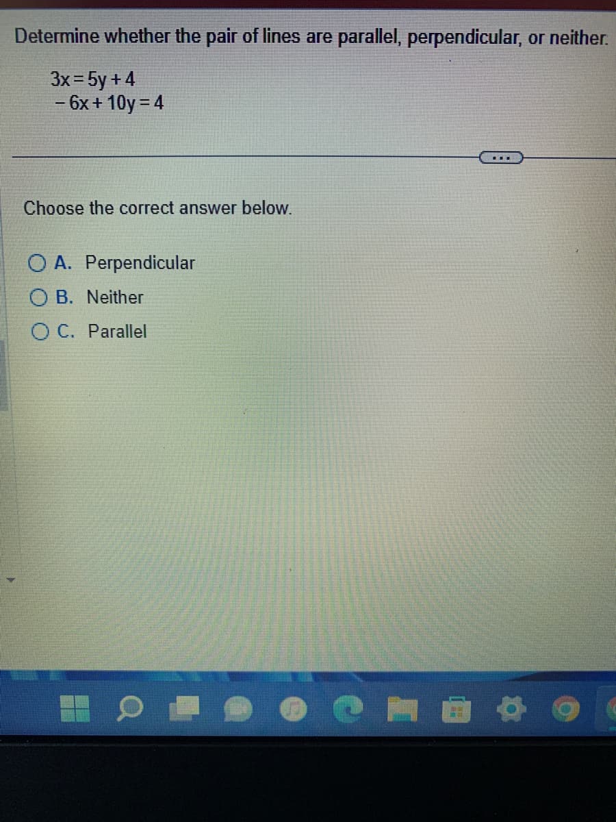 Determine whether the pair of lines are parallel, perpendicular, or neither.
3x = 5y +4
- 6x+10y=4
Choose the correct answer below.
O A. Perpendicular
OB. Neither
OC. Parallel