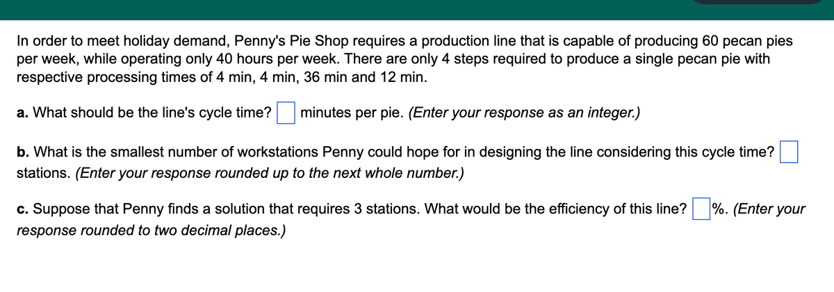 In order to meet holiday demand, Penny's Pie Shop requires a production line that is capable of producing 60 pecan pies
per week, while operating only 40 hours per week. There are only 4 steps required to produce a single pecan pie with
respective processing times of 4 min, 4 min, 36 min and 12 min.
a. What should be the line's cycle time? minutes per pie. (Enter your response as an integer.)
b. What is the smallest number of workstations Penny could hope for in designing the line considering this cycle time?
stations. (Enter your response rounded up to the next whole number.)
c. Suppose that Penny finds a solution that requires 3 stations. What would be the efficiency of this line?
response rounded to two decimal places.)
%. (Enter your