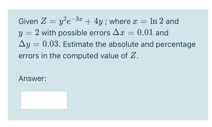 Given Z =
= y'e-3a + 4y ; where x =
y = 2 with possible errors Ax = 0.01 and
Ay = 0.03. Estimate the absolute and percentage
errors in the computed value of Z.
Answer:
