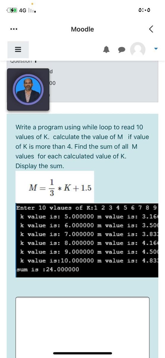 4G
0:.0
Moodle
QuestioUITI
00
Write a program using while loop to read 10
values of K. calculate the value of M if value
of K is more than 4. Find the sum of all M
values for each calculated value of K.
Display the sum.
1
* K+1.5
3
М —
Enter 10 vlaues of K:1 2 3 4 5 6 78 9
k value is: 5.000000 m value is: 3.16
k value is: 6.000000 m value is: 3.50
k value is: 7.000000 m value is: 3.83
k value is: 8.000000 m value is: 4.16
k value isS: 9.000000 m value is: 4.500
k value is:10.000000 m value
4.833
sum is :24.000000
II
