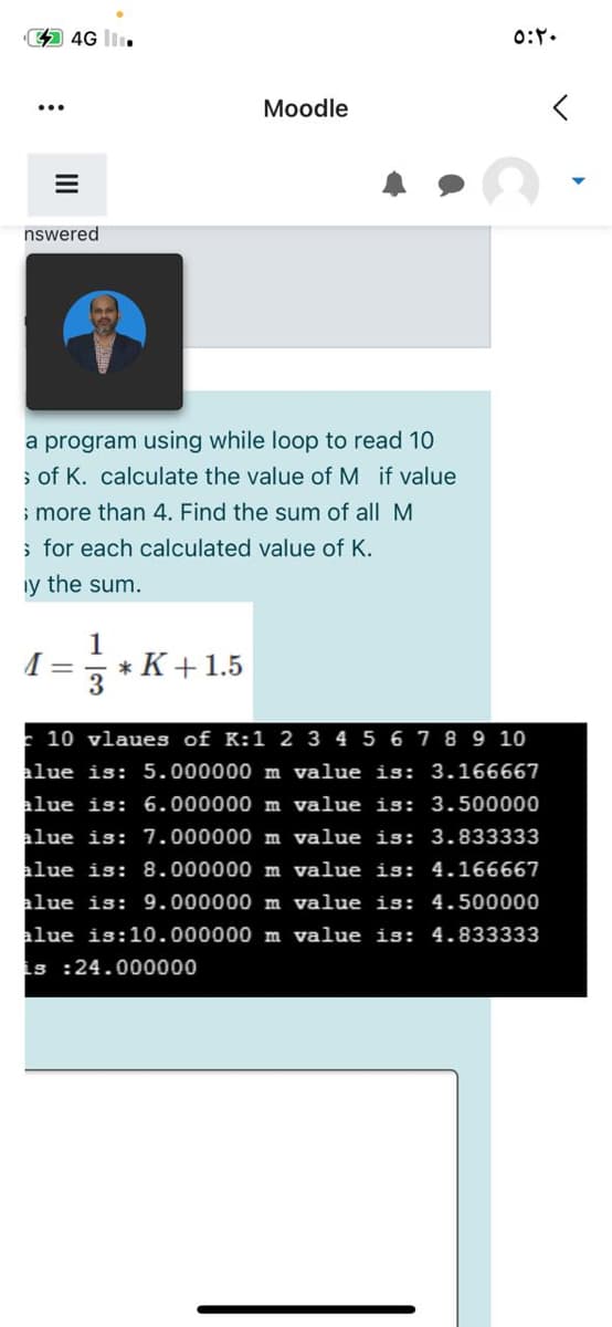 44G
0:.
Moodle
nswered
a program using while loop to read 10
s of K. calculate the value of M if value
; more than 4. Find the sum of all
; for each calculated value of K.
iy the sum.
1
* K+1.5
E 10 vlaues of K:1 2 3 4 5 6 7 8 9 10
alue is: 5.000000 m value is: 3.166667
alue is: 6.000000 m value is: 3.500000
alue is: 7.000000 m value is: 3.833333
alue is: 8.000000 m value is: 4.166667
alue is: 9.000000 m value is: 4.500000
alue is:10.000000 m value is: 4.833333
is :24.000000
II

