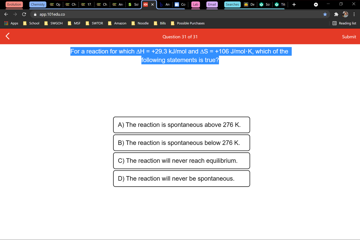 Evolution
Chemisty
를 Op
늘 17.
늘 Ch.
들 An:
S Sol
101
b Ans
Co
Lab
Email
Searches
De
Sol
Titi
i app.101edu.co
Apps
School
SWGOH
MSF
SWTOR
Amazon
Noodle
Bills
Possible Purchases
Reading list
Question 31 of 31
Submit
For a reaction for which AH = +29.3 kJ/mol and AS = +106 J/mol·K, which of the
following statements is true?
A) The reaction is spontaneous above 276 K.
B) The reaction is spontaneous below 276 K.
C) The reaction will never reach equilibrium.
D) The reaction will never be spontaneous.
+
