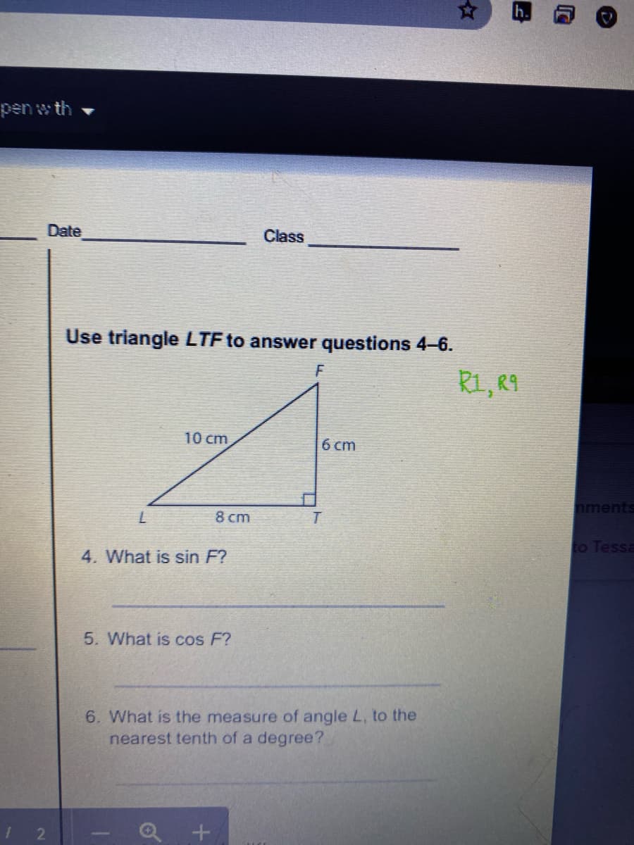 pen w th
Date
Class
Use triangle LTF to answer questions 4-6.
R1, R9
10 cm
6 cm
nments
7.
8 cm
to Tessa
4. What is sin F?
5. What is cos F?
6. What is the measure of angle L, to the
nearest tenth of a degree?
