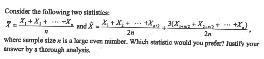 Consider the following two statistics:
X= X,+X, + .… +X, and y = X, +X, +
+X,12
2n
3(Xi2 + X23n/2 +
+X,),
...
...
...
n
2n
where sample size n is a large even number. Which statistic would you prefer? Justify your
answer by a thorough analysis.
