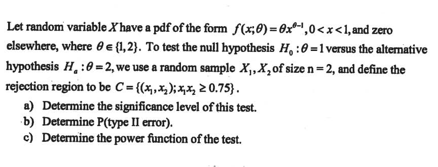 Let random variable X have a pdf of the form f(x;0)= 0x0-',0<x<1, and zero
elsewhere, where 0 e {1,2}. To test the null hypothesis H, :0 =1 versus the altemative
hypothesis H. :0 =2, we use a random sample X,,X,of size n= 2, and define the
rejection region to be C = {(x,X2); X,X2 2 0.75}.
%3D
a) Determine the significance level of this test.
b) Determine P(type II error).
c) Determine the power function of the test.
