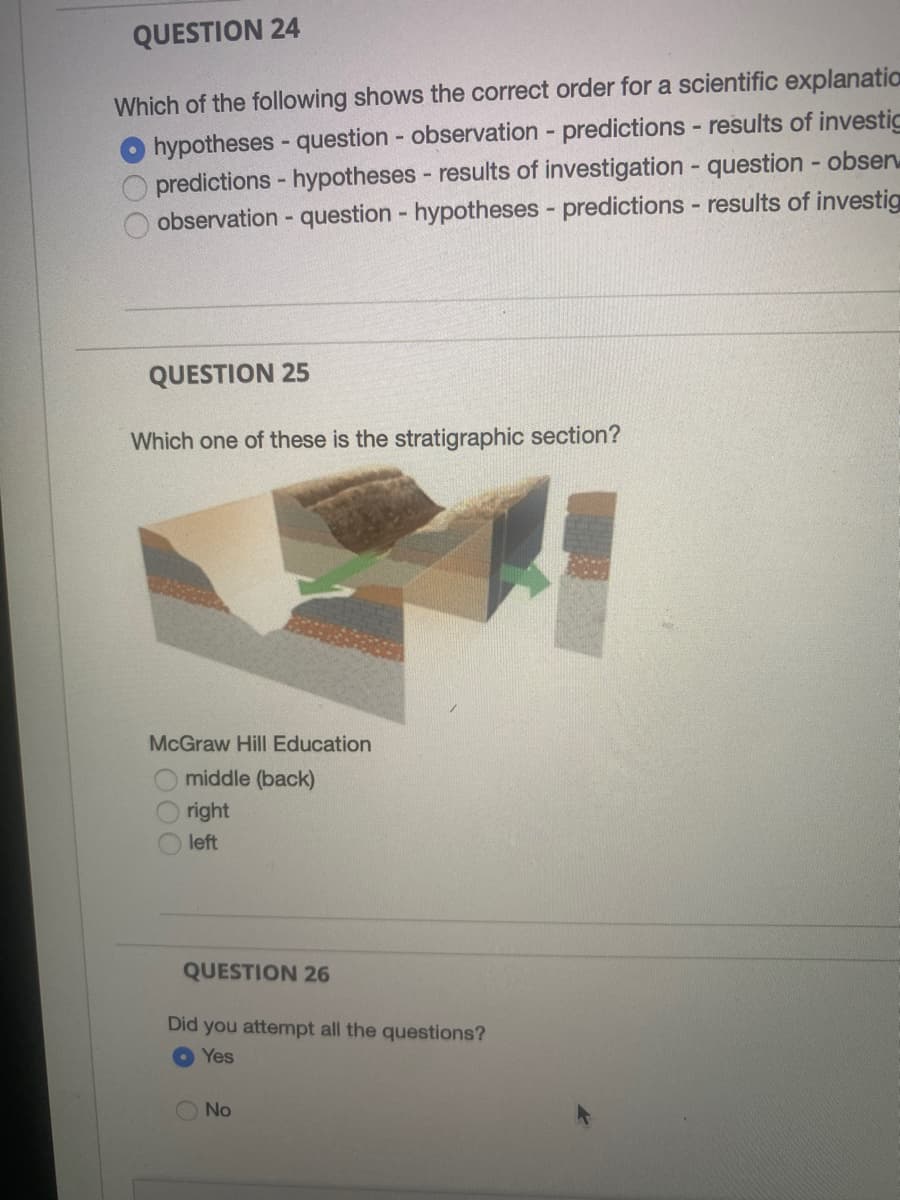 QUESTION 24
Which of the following shows the correct order for a scientific explanation
hypotheses - question - observation - predictions - results of investic
predictions - hypotheses - results of investigation - question - obsen
observation - question - hypotheses - predictions - results of investig
QUESTION 25
Which one of these is the stratigraphic section?
McGraw Hill Education
middle (back)
right
left
QUESTION 26
Did you attempt all the questions?
Yes
No
