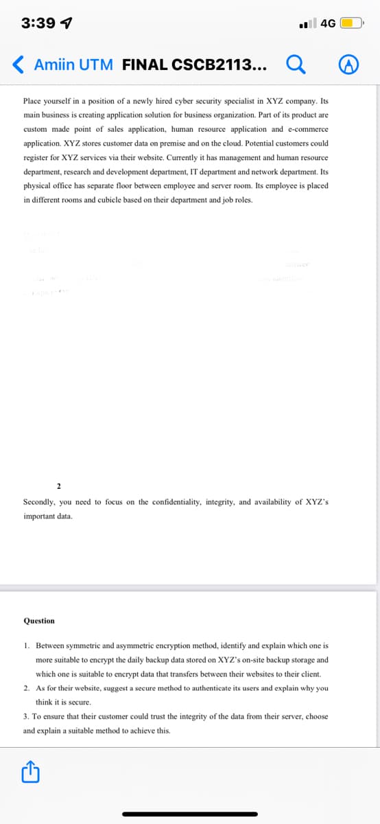 3:39 1
ll 4G
( Amiin UTM FINAL CSCB2113... Q
Place yourself in a position of a newly hired cyber security specialist in XYZ company. Its
main business is creating application solution for business organization. Part of its product are
custom made point of sales application, human resource application and e-commerce
application. XYZ stores customer data on premise and on the cloud. Potential customers could
register for XYZ services via their website. Currently it has management and human resource
department, research and development department, IT department and network department. Its
physical office has separate floor between employee and server room. Its employee is placed
in different rooms and cubicle based on their department and job roles.
2
Secondly, you need to focus on the confidentiality, integrity, and availability of XYZ's
important data.
Question
1. Between symmetric and asymmetric encryption method, identify and explain which one is
more suitable to encrypt the daily backup data stored on XYZ's on-site backup storage and
which one is suitable to encrypt data that transfers between their websites to their client.
2. As for their website, suggest a secure method
authenticate its users and explain why you
think it is secure.
3. To ensure that their customer could trust the integrity of the data from their server, choose
and explain a suitable method to achieve this.
