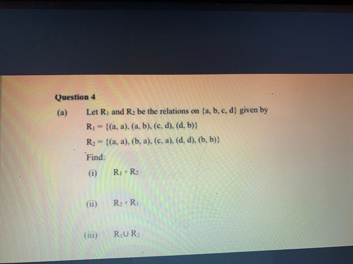 Question 4
(a)
Let Ri and R2 be the relations on {a, b, c, d} given by
R = {(a, a), (a, b), (c, d), (d, b)}
R2 = {(a, a), (b, a), (c, a), (d, d), (b, b)}
%3!
Find:
(i)
RI R2
(ii)
R2 R1
(iii)
RUR2.
