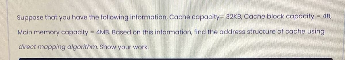 Suppose that you have the following information, Cache capacity= 32KB, Cache block capacity = 4B,
Main memory capacity = 4MB. Based on this information, find the address structure of cache using
direct mapping algorithm. Show your work.
