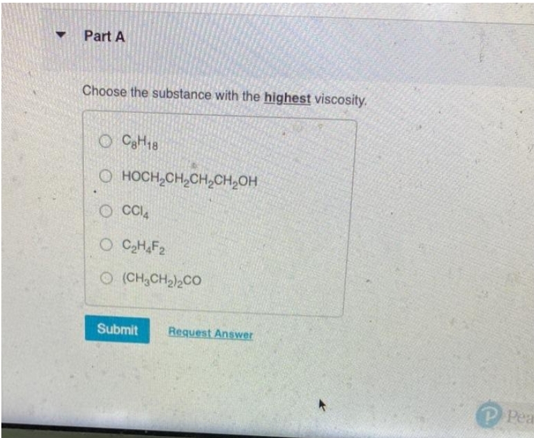 Part A
Choose the substance with the highest viscosity.
OC8H18
O HOCH₂CH₂CH₂CH₂OH
OCCI4
O C₂H4F₂
© (CH,CH2)2CO
Submit
Request Answer
►
PPea