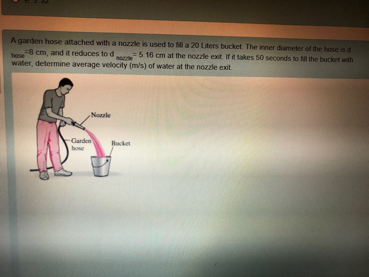 A garden hose attached with a nozzle is used to fill a 20 Liters bucket. The inner diameter of the hose is d
%3D8 cm, and it reduces tod
= 5.16 cm at the nozzle exit. If it takes 50 seconds to fill the bucket with
hose
nozzle
water, determine average velocity (m/s) of water at the nozzle exit.
Nozzle
Garden
Bucket
hose
