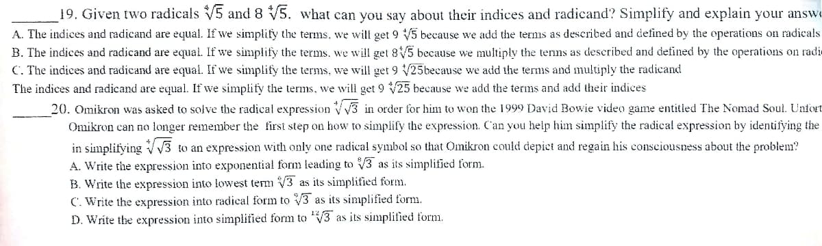 19. Given two radicals V5 and 8 V5. what can you say about their indices and radicand? Simplify and explain your answe
A. The indices and radicand are equal. If we simplify the terms, we will get 9 V/5 because we add the terms as described and defined by the operations on radicals
B. The indices and radicand are equal. If we simplify the terms, we will get 8/5 because we multiply the terms as described and defined by the operations on radir
C. The indices and radicand are equal. If we simplify the terms, we will get 9 25because we add the ternıs and multiply the radicand
The indices and radicand are equal. If we simplify the terms, we will get 9 25 because we add the terms and add their indices
20. Omikron was asked to solve the radical expression V3 in order for him to won the 1999 David Bowie video game entitled The Nomad Soul. Unfort
Omikron can no longer remember the first step on how to simplify the expression. Can you help him simplify the radical expression by identifying the
in simplifying VV3
A. Write the expression into exponential form leading to V3 as its simplified form.
B. Write the expression into lowest term V3 as its simplified form.
C. Write the expression into radical form to V3 as its simplified form.
D. Write the expression into simplified form to V3 as its simplified form.
to an expression with only one radical symbol so that Omikron could depict and regain his consciousness about the problem?
