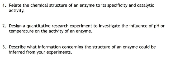 1. Relate the chemical structure of an enzyme to its specificity and catalytic
activity.
2. Design a quantitative research experiment to investigate the influence of pH or
temperature on the activity of an enzyme.
3. Describe what information concerning the structure of an enzyme could be
inferred from your experiments.

