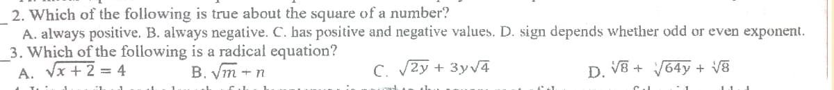 2. Which of the following is true about the square of a number?
A. always positive. B. always negative. C. has positive and negative values. D. sign depends whether odd or even exponent.
3. Which of the following is a radical equation?
A. Vx +2 = 4
B. ym + n
C. 2y + 3yv4
D. V8 + 64y + V8
