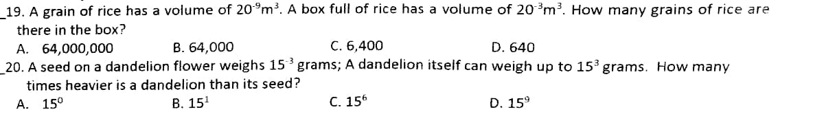 19. A grain of rice has a volume of 20°m³. A box full of rice has a volume of 20 3m3. How many grains of rice are
there in the box?
B. 64,000
C. 6,400
D. 640
А. 64,000,000
20. A seed on a dandelion flower weighs 15 grams; A dandelion itself can weigh up to 153 grams. How many
times heavier is a dandelion than its seed?
А. 150
В. 151
С. 156
D. 15°
