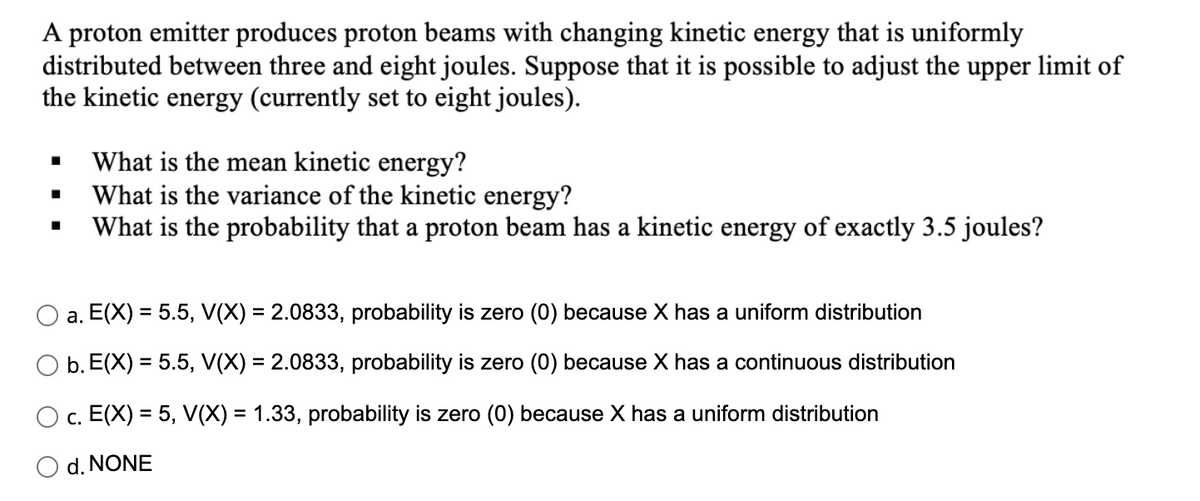 A proton emitter produces proton beams with changing kinetic energy that is uniformly
distributed between three and eight joules. Suppose that it is possible to adjust the upper limit of
the kinetic energy (currently set to eight joules).
What is the mean kinetic energy?
What is the variance of the kinetic energy?
What is the probability that a proton beam has a kinetic energy of exactly 3.5 joules?
a. E(X) = 5.5, V(X) = 2.0833, probability is zero (0) because X has a uniform distribution
O b. E(X) = 5.5, V(X) = 2.0833, probability is zero (0) because X has a continuous distribution
c. E(X) = 5, V(X) = 1.33, probability is zero (0) because X has a uniform distribution
O d. NONE
