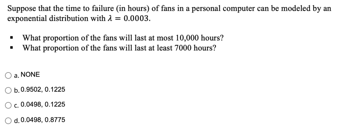 Suppose that the time to failure (in hours) of fans in a personal computer can be modeled by an
exponential distribution with 2 = 0.0003.
What proportion of the fans will last at most 10,000 hours?
What proportion of the fans will last at least 7000 hours?
a. NONE
b.0.9502, 0.1225
c. 0.0498, 0.1225
d. 0.0498, 0.8775
