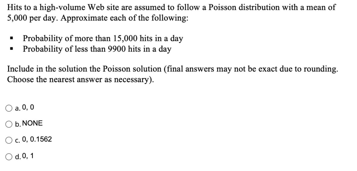 Hits to a high-volume Web site are assumed to follow a Poisson distribution with a mean of
5,000 per day. Approximate each of the following:
Probability of more than 15,000 hits in a day
Probability of less than 9900 hits in a day
Include in the solution the Poisson solution (final answers may not be exact due to rounding.
Choose the nearest answer as necessary).
Оa. 0, 0
b. NONE
с. 0, 0.1562
O d. 0, 1
