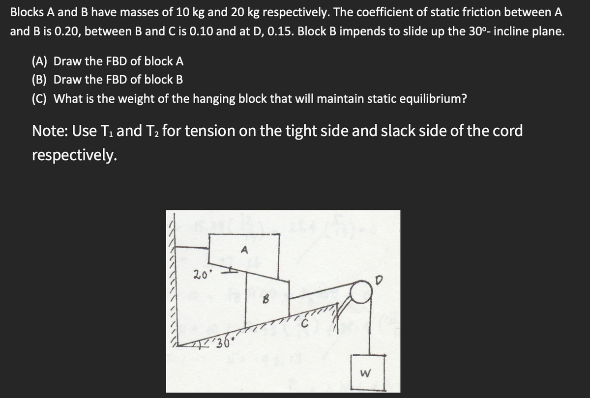 Blocks A and B have masses of 10 kg and 20 kg respectively. The coefficient of static friction between A
and B is 0.20, between B and C is 0.10 and at D, 0.15. Block B impends to slide up the 30°- incline plane.
(A) Draw the FBD of block A
(B) Draw the FBD of block B
(C) What is the weight of the hanging block that will maintain static equilibrium?
Note: Use T, and T2 for tension on the tight side and slack side of the cord
respectively.
20'
