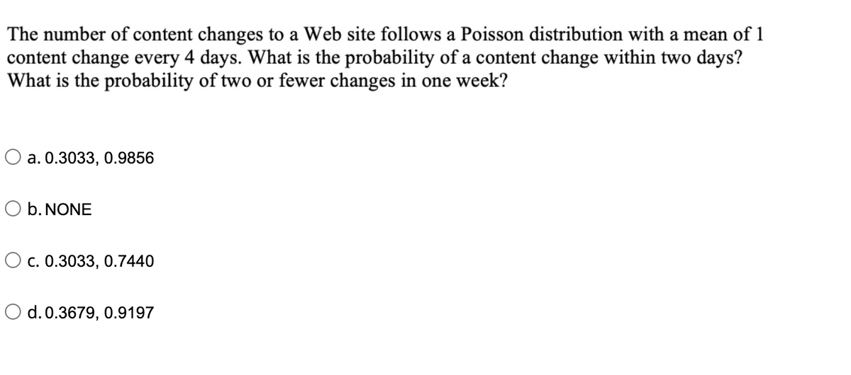 The number of content changes to a Web site follows a Poisson distribution with a mean of 1
content change every 4 days. What is the probability of a content change within two days?
What is the probability of two or fewer changes in one week?
O a. 0.3033, 0.9856
O b. NONE
O c. 0.3033, 0.7440
O d. 0.3679, 0.9197
