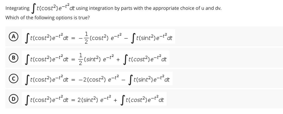 Integrating t(cost?)e-t"dt using integration by parts with the appropriate choice of u and dv.
Which of the following options is true?
@ Srcost³)e-fdt = - (cost²) e-² - S
t(sint2)e-tdt
ecs
1
St(cost?)e-tdt = ÷(sint?) e-t²
В
+ Jt(cost?)e-t°dt
© Sricost?)e-t°at = -2(cost?) e-² - St(sint?)e¬t°at
D [t(cost?)e-t“dt = 2(sint?) e-t²
St(cost?)e-tdt
+
