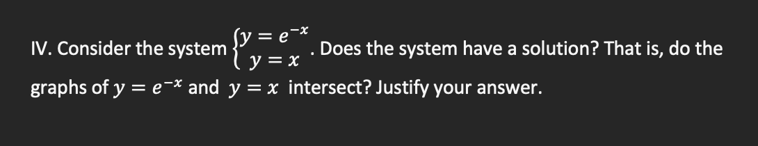 IV. Consider the system
ſy =
Does the system have a solution? That is, do the
y = x
graphs of y = e-* and y = x intersect? Justify your answer.
