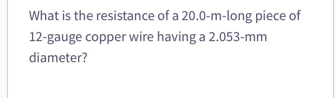 What is the resistance of a 20.0-m-long piece of
12-gauge copper wire having a 2.053-mm
diameter?