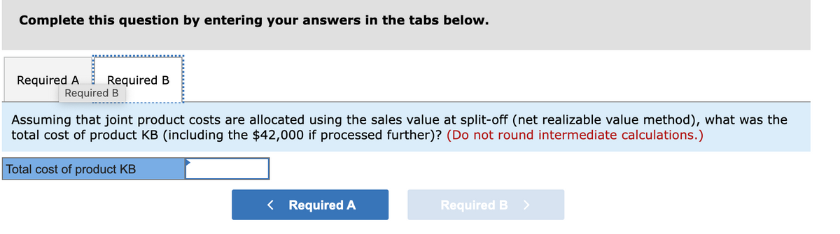 Complete this question by entering your answers in the tabs below.
Required A
Required B
Required B
Assuming that joint product costs are allocated using the sales value at split-off (net realizable value method), what was the
total cost of product KB (including the $42,000 if processed further)? (Do not round intermediate calculations.)
Total cost of product KB
< Required A
Required B
