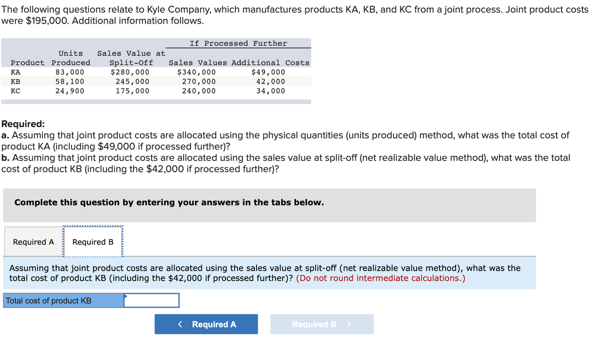 The following questions relate to Kyle Company, which manufactures products KA, KB, and KC from a joint process. Joint product costs
were $195,000. Additional information follows.
If Processed Further
Units
Sales Value at
Split-Off
$280,000
245,000
175,000
Product Produced
Sales Values Additional Costs
83,000
58,100
24,900
$340,000
270,000
240,000
$49,000
42,000
34,000
КА
KB
KC
Required:
a. Assuming that joint product costs are allocated using the physical quantities (units produced) method, what was the total cost of
product KA (including $49,000 if processed further)?
b. Assuming that joint product costs are allocated using the sales value at split-off (net realizable value method), what was the total
cost of product KB (including the $42,000 if processed further)?
Complete this question by entering your answers in the tabs below.
Required A
Required B
Assuming that joint product costs are allocated using the sales value at split-off (net realizable value method), what was the
total cost of product KB (including the $42,000 if processed further)? (Do not round intermediate calculations.)
Total cost of product KB
< Required A
Required B
<>
