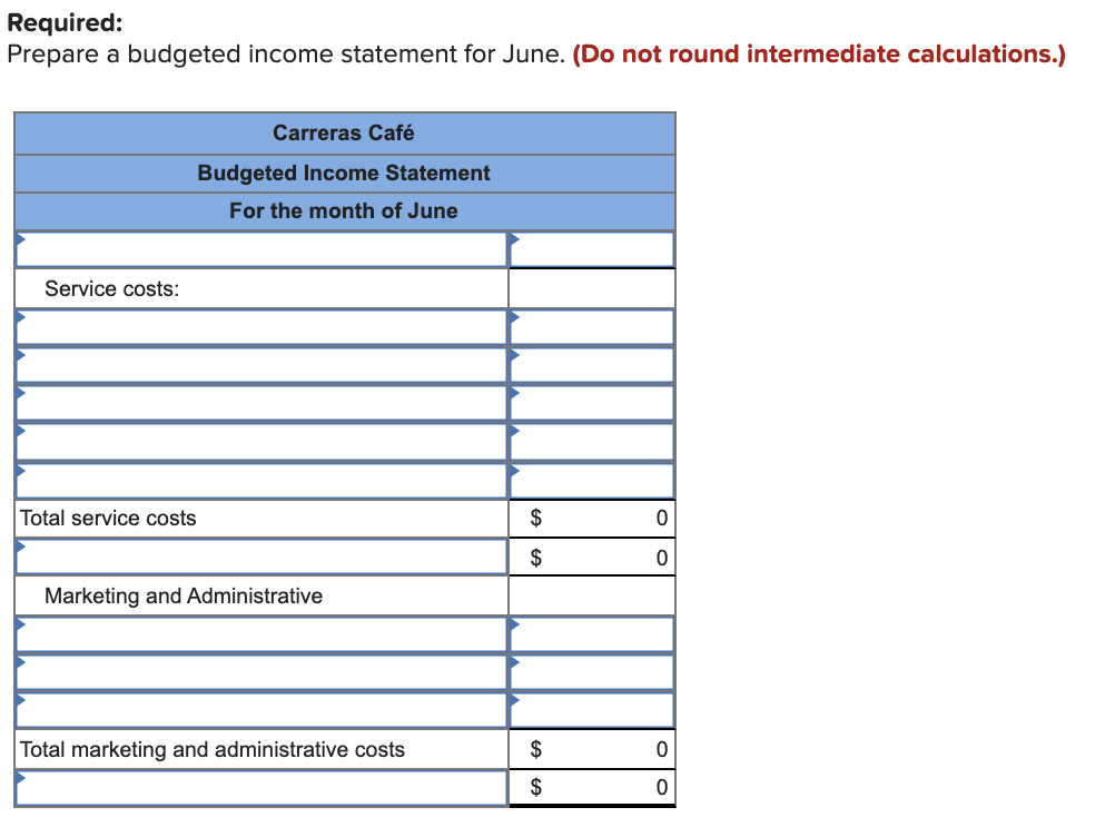 Required:
Prepare a budgeted income statement for June. (Do not round intermediate calculations.)
Carreras Café
Budgeted Income Statement
For the month of June
Service costs:
Total service costs
$
$
Marketing and Administrative
Total marketing and administrative costs
$
$
