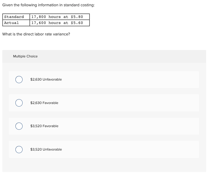 Given the following information in standard costing:
Standard
17,800 hours at $5.80
Actual
17,600 hours at $5.60
What is the direct labor rate variance?
Multiple Choice
$2,630 Unfavorable
$2,630 Favorable
$3,520 Favorable
O $3,520 Unfavorable
