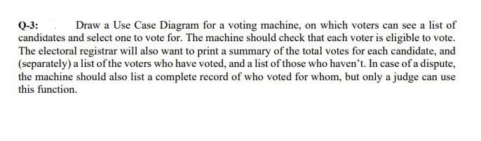 Draw a Use Case Diagram for a voting machine, on which voters can see a list of
Q-3:
candidates and select one to vote for. The machine should check that each voter is eligible to vote.
The electoral registrar will also want to print a summary of the total votes for each candidate, and
(separately) a list of the voters who have voted, and a list of those who haven't. In case of a dispute,
the machine should also list a complete record of who voted for whom, but only a judge can use
this function.
