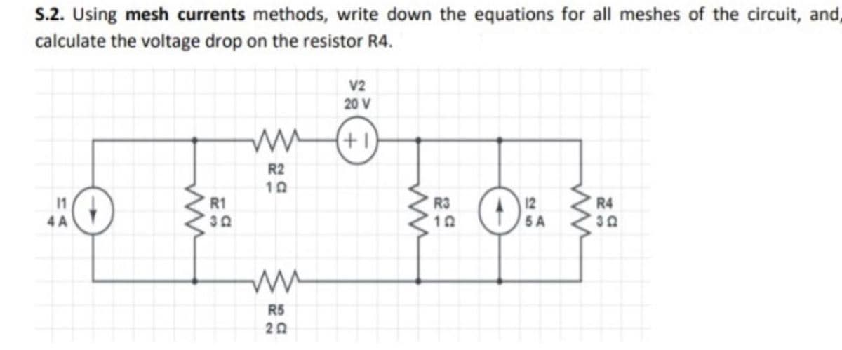 S.2. Using mesh currents methods, write down the equations for all meshes of the circuit, and,
calculate the voltage drop on the resistor R4.
V2
20 V
(+1)
R2
10
11
R1
R3
12
R4
4 A
5 A
R5
20

