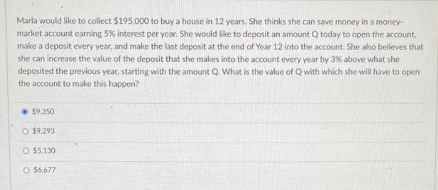 Marla would like to collect $195,000 to buy a house in 12 years. She thinks she can save money in a money-
market account earning 5% interest per year. She would like to deposit an amount Q today to open the account,
make a deposit every year, and make the last deposit at the end of Year 12 into the account. She also believes that
she can increase the value of the deposit that she makes into the account every year by 3% above what she
deposited the previous year, starting with the amount Q. What is the value of Q with which she will have to open
the account to make this happen?
• $9,350
O $9,293
O $5,130
O $6.677
