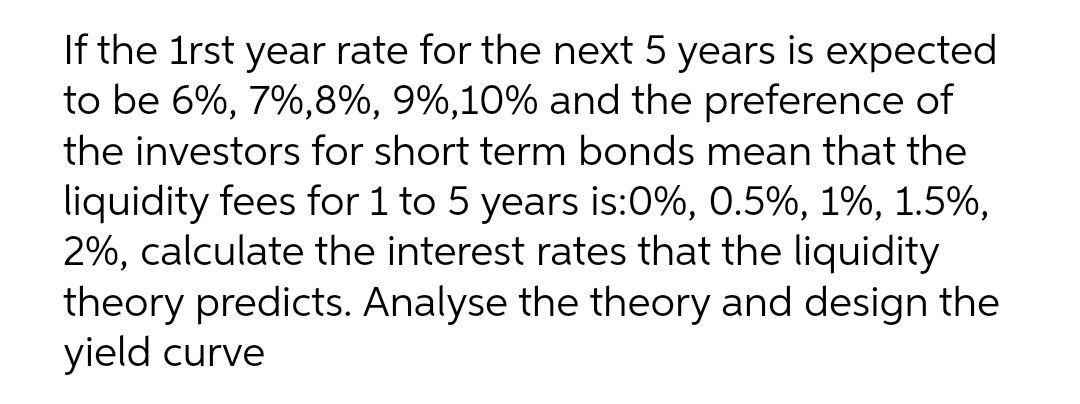 If the 1rst year rate for the next 5 years is expected
to be 6%, 7%,8%, 9%,10% and the preference of
the investors for short term bonds mean that the
liquidity fees for 1 to 5 years is:0%, 0.5%, 1%, 1.5%,
2%, calculate the interest rates that the liquidity
theory predicts. Analyse the theory and design the
yield curve
