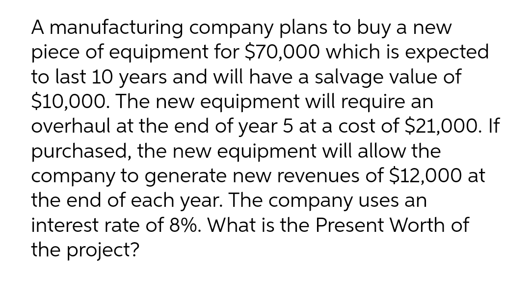 A manufacturing company plans to buy a new
piece of equipment for $70,000 which is expected
to last 10 years and will have a salvage value of
$10,000. The new equipment will require an
overhaul at the end of year 5 at a cost of $21,000. If
purchased, the new equipment will allow the
company to generate new revenues of $12,000 at
the end of each year. The company uses an
interest rate of 8%. What is the Present Worth of
the project?

