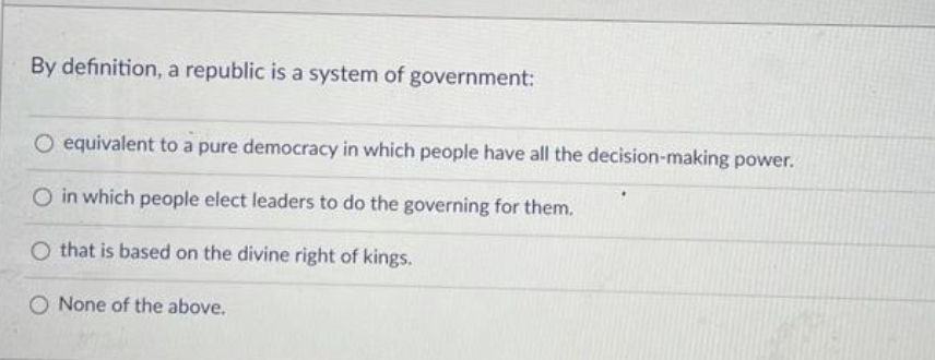 By definition, a republic is a system of government:
O equivalent to a pure democracy in which people have all the decision-making power.
O in which people elect leaders to do the governing for them.
O that is based on the divine right of kings.
O None of the above.
