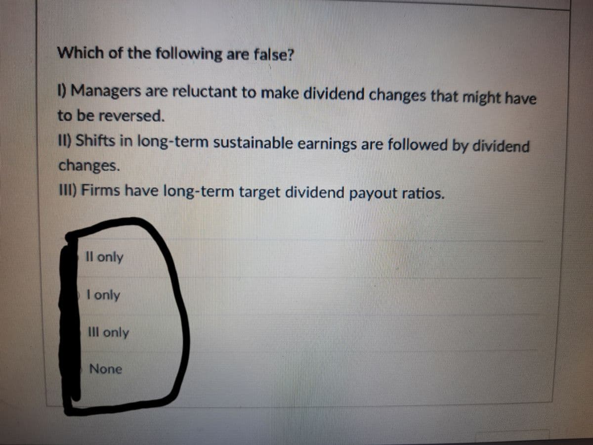 Which of the following are false?
I) Managers are reluctant to make dividend changes that might have
to be reversed.
II) Shifts in long-term sustainable earnings are followed by dividend
changes.
III) Firms have long-term target dividend payout ratios.
Il only
I only
Il only
None
