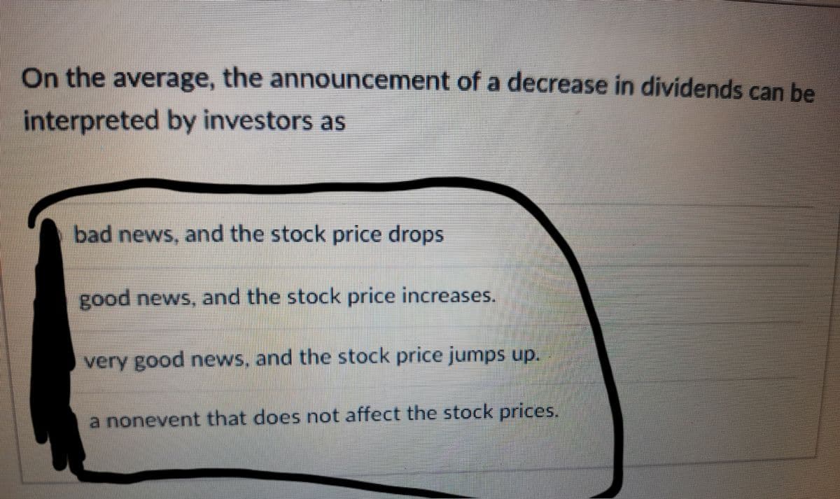 On the average, the announcement of a decrease in dividends can be
interpreted by investors as
bad news, and the stock price drops
good news, and the stock price increases.
very good news, and the stock price jumps up.
a nonevent that does not affect the stock prices.
