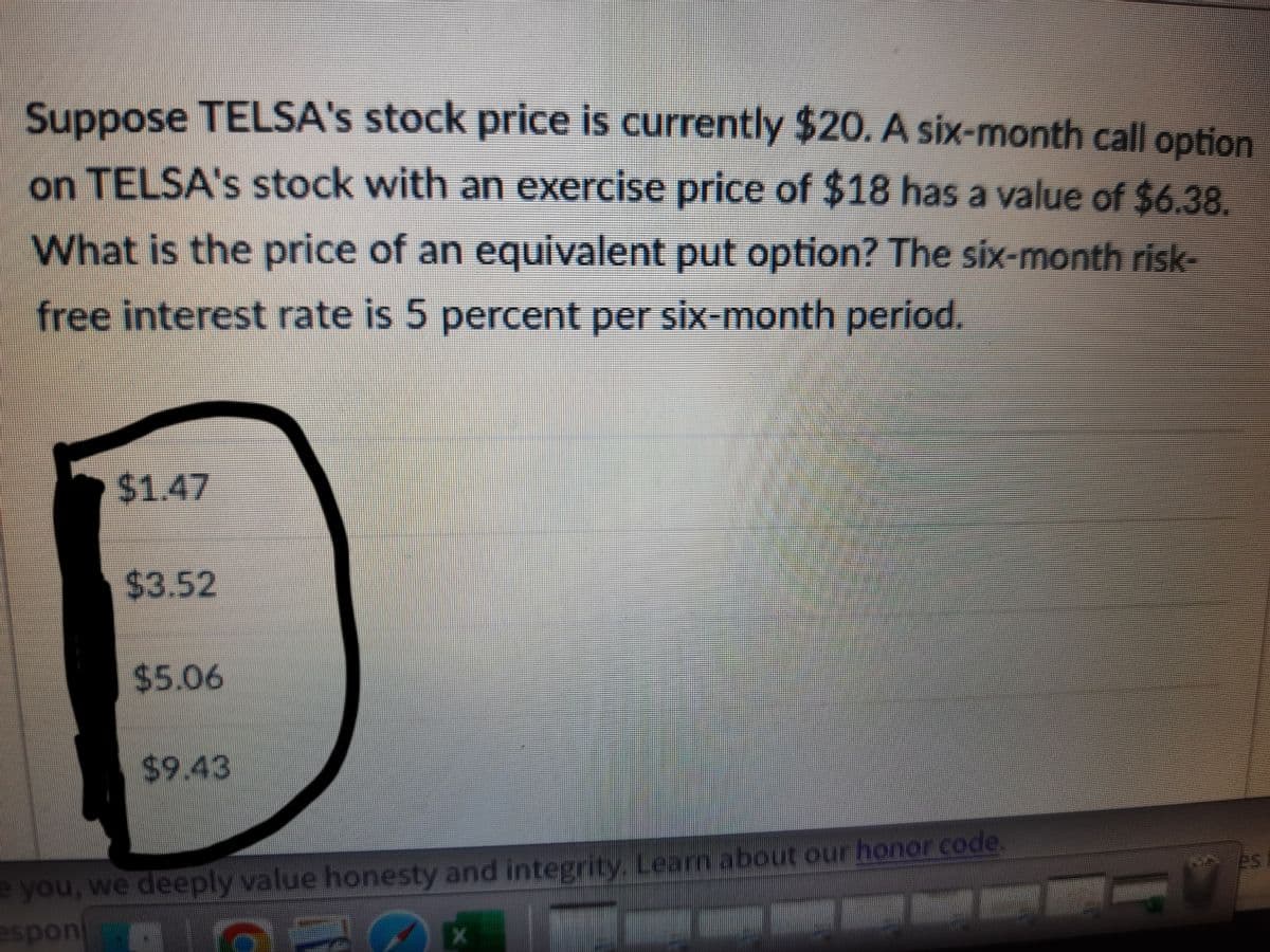 Suppose TELSA's stock price is currently $20. A six-month call option
on TELSA's stock with an exercise price of $18 has a value of $6.38.
What is the price of an equivalent put option? The six-month risk-
free interest rate is 5 percent per six-month period.
$1.47
$3.52
$5.06
%249.43
e you, we deeply value honesty and integrity. Learn about our honor code,
esponi
