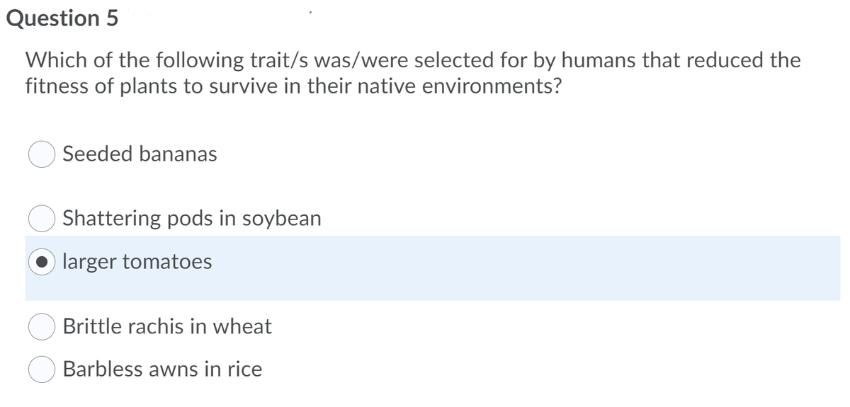 Question 5
Which of the following trait/s was/were selected for by humans that reduced the
fitness of plants to survive in their native environments?
Seeded bananas
Shattering pods in soybean
larger tomatoes
Brittle rachis in wheat
Barbless awns in rice
