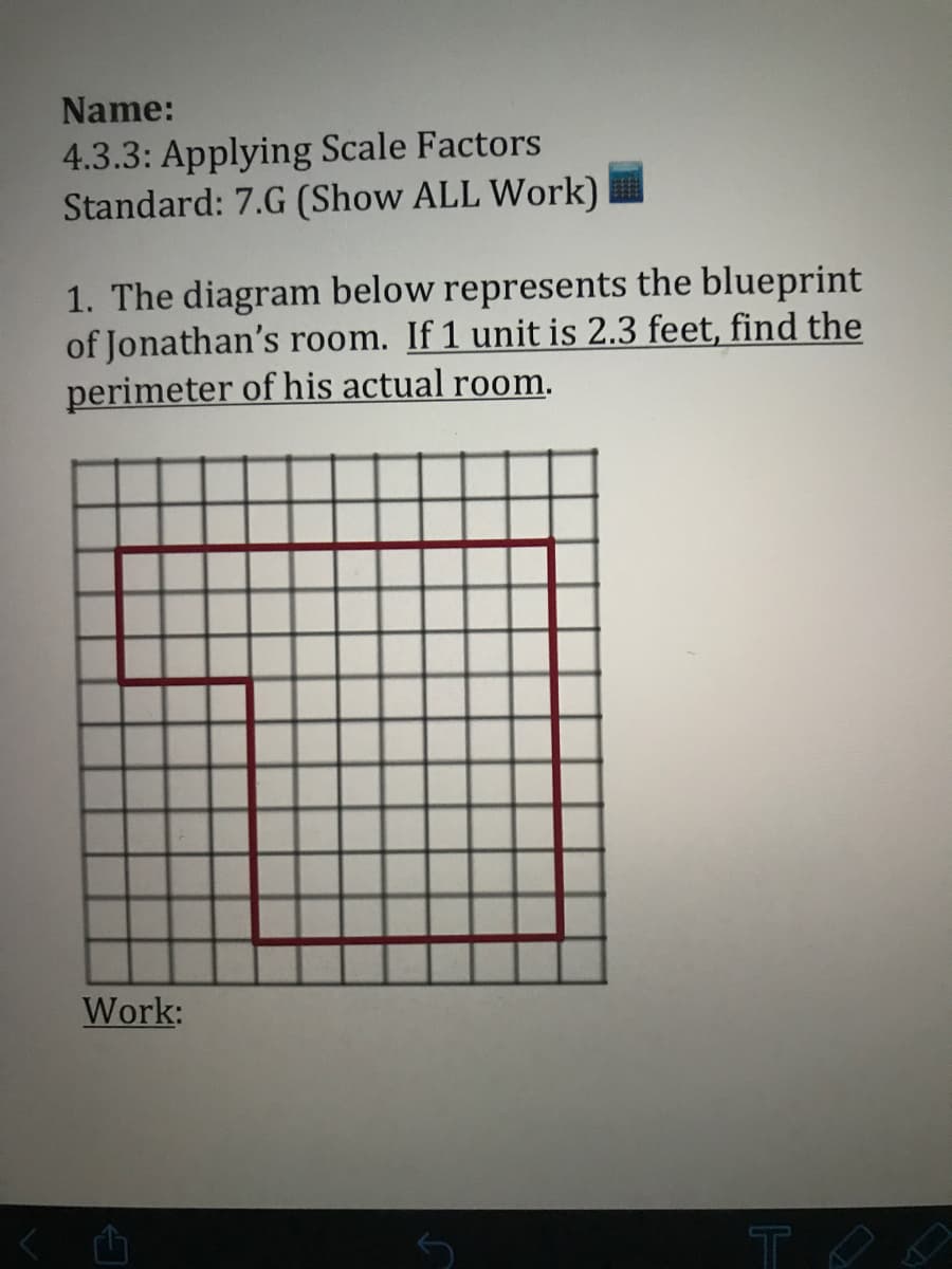 Name:
4.3.3: Applying Scale Factors
Standard: 7.G (Show ALL Work)
1. The diagram below represents the blueprint
of Jonathan's room. If 1 unit is 2.3 feet, find the
perimeter of his actual room.
Work:
