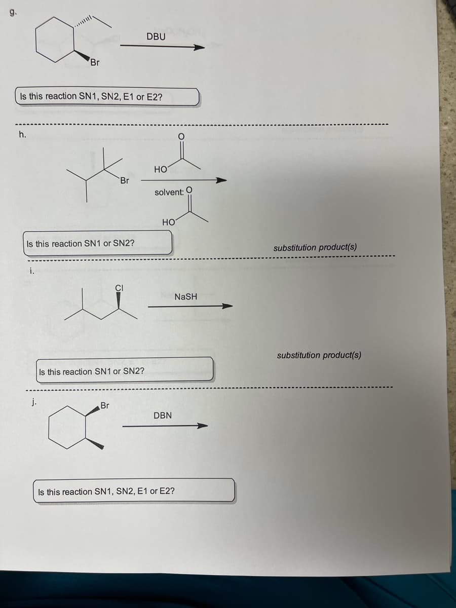 g.
DBU
Br
Is this reaction SN1, SN2, E1 or E2?
h.
но
Br
solvent: 0
Но
Is this reaction SN1 or SN2?
substitution product(s)
i.
CI
NaSH
substitution product(s)
Is this reaction SN1 or SN2?
j.
Br
DBN
Is this reaction SN1, SN2, E1 or E2?
