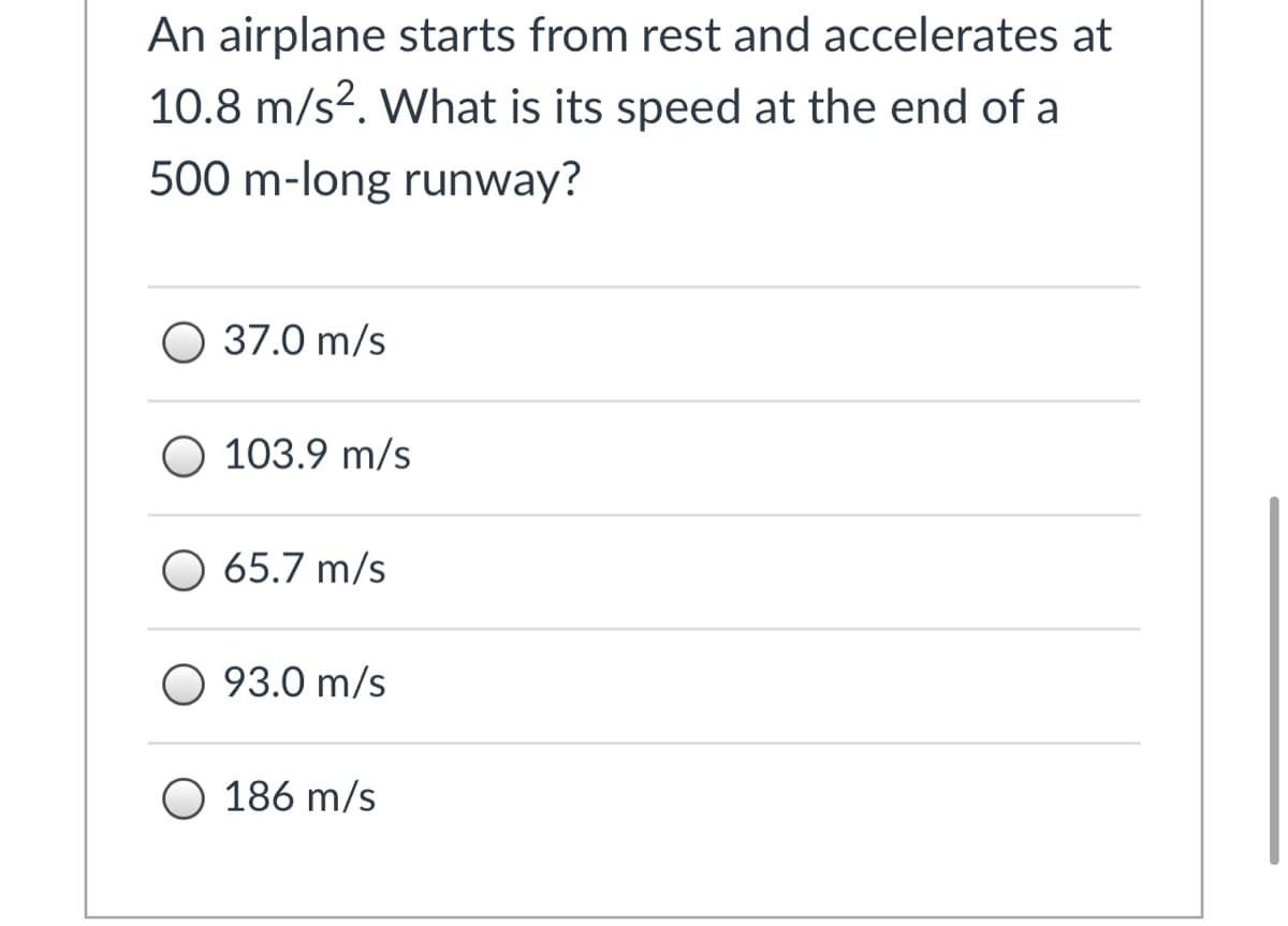 An airplane starts from rest and accelerates at
10.8 m/s?. What is its speed at the end of a
500 m-long runway?
37.0 m/s
O 103.9 m/s
O 65.7 m/s
O 93.0 m/s
O 186 m/s
