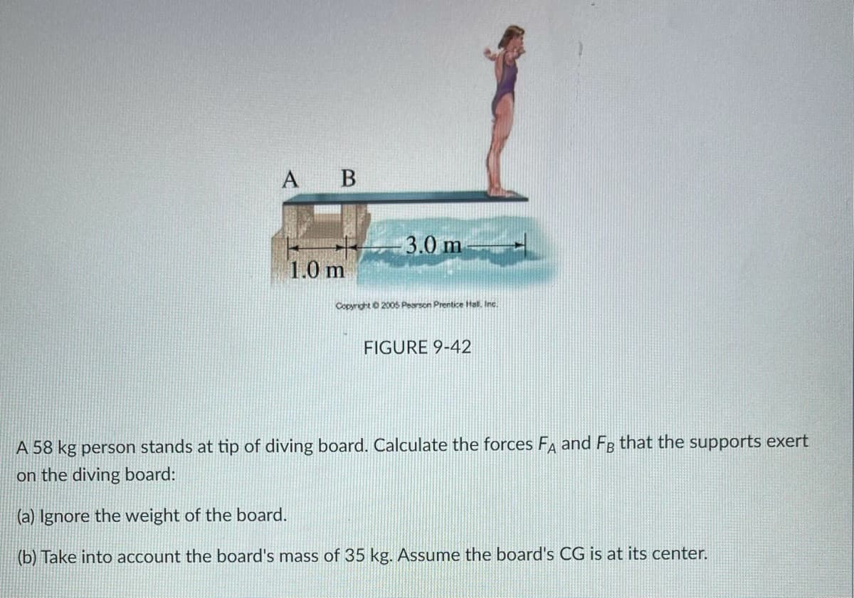 A B
3.0 m
1.0 m
Copyright 200S Pearson Prentice Hal. Inc.
FIGURE 9-42
A 58 kg person stands at tip of diving board. Calculate the forces F and FR that the supports exert
on the diving board:
(a) Ignore the weight of the board.
(b) Take into account the board's mass of 35 kg. Assume the board's CG is at its center.
