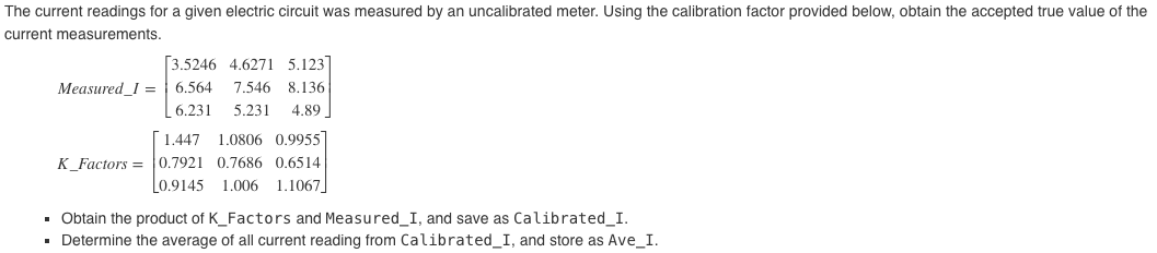 The current readings for a given electric circuit was measured by an uncalibrated meter. Using the calibration factor provided below, obtain the accepted true value of the
current measurements.
[3.5246 4.6271 5.123]
Measured_I = 6.564
7.546 8.136
6.231
5.231
4.89
[1.447
1.0806 0.9955
K_Factors = 0.7921 0.7686 0.6514
1.006 1.1067
0.9145
• Obtain the product of K_Factors and Measured_I, and save as Calibrated_I.
· Determine the average of all current reading from Calibrated_I, and store as Ave_I.
