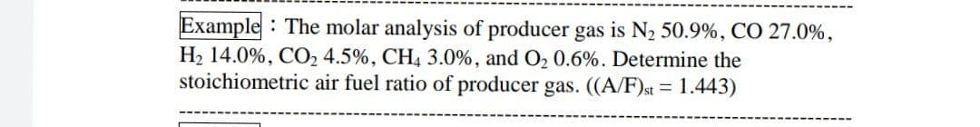 Example : The molar analysis of producer gas is N2 50.9%, CO 27.0%,
H2 14.0%, CO2 4.5%, CH4 3.0%, and O2 0.6%. Determine the
stoichiometric air fuel ratio of producer gas. ((A/F)st = 1.443)
