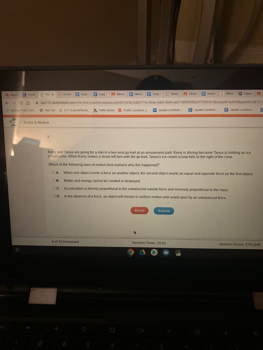 A Rapidi
C Clever
1 Pra x
Chines E Copy oE Copy o
A Monro
E Monro
E Copy o
Study
A DoubleE DoubleA Offline
Q Flashc
A app172. studyisland.com/cfw/test/practice-session/a4559?CFID 0d82779c-80ae-4de0-9089-ab013885f68f&CFTOKEN=0&cratelD=a4559&packID3Da81f13
*Durham Public Sch
O New Tab
G is 11 a prime humb Vertix Online
Profile: Lunsford, J.
P Jayden Lunsford -
E Jayden Lunsford -
E Jayden Lunsford-
Force & Motion
Kerry and Tanya are going for a ride in a two-seat go-kart at an amusement park. Kerry is driving because Tanya is holding an ice
cream cone. When Kerry makes a sharp left turn with the go-kart, Tanya's ice cream scoop falls to the right of the cone.
Which of the following laws of motion best explains why this happened?
OA. When one object exerts a force on another object, the second object exerts an equal and opposite force on the first object.
OB. Matter and energy cannot be created or destroyed.
OC.
Acceleration is directly proportional to the unbalanced outside force and inversely proportional to the mass.
OD.
In the absence of a force, an object will remain in uniform motion until acted upon by an unbalanced force.
Reset
Submit
6 of 10 Answered
Session Timer: 33:01
Session Score: 17% (1/6)
SC
